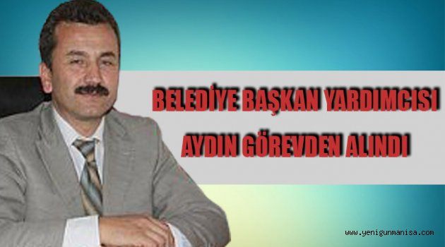 BELEDİYE BAŞKAN YARDIMCISI AYDIN GÖREVDEN ALINDI