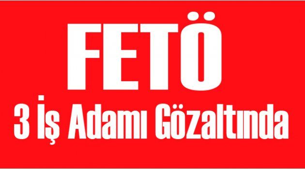 FETÖ İddiasıyla 3 İş Adamı Gözaltına Alındı